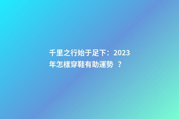 千里之行始于足下：2023年怎樣穿鞋有助運勢？